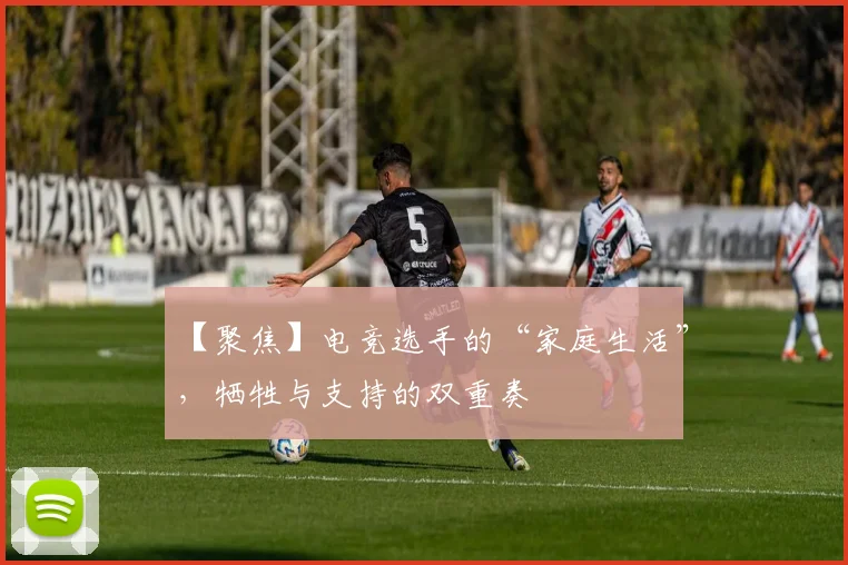 【聚焦】电竞选手的“家庭生活”，牺牲与支持的双重奏