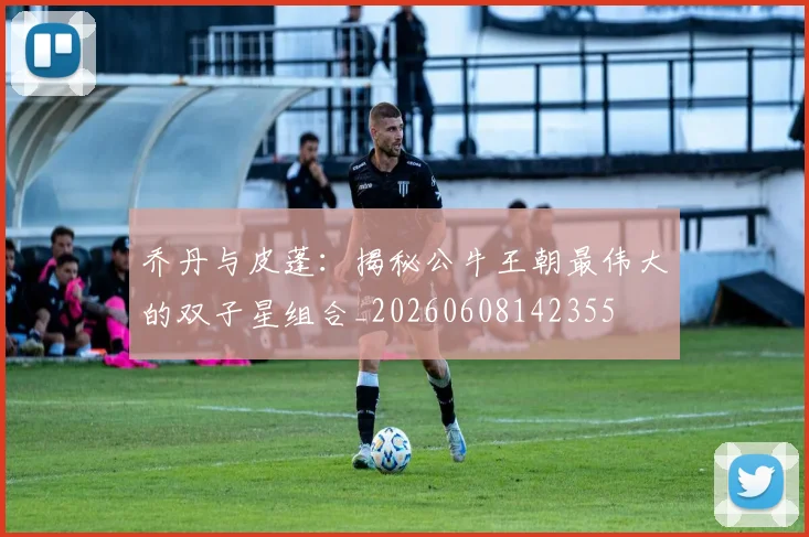 乔丹与皮蓬:揭秘公牛王朝最伟大的双子星组合_20260608142355