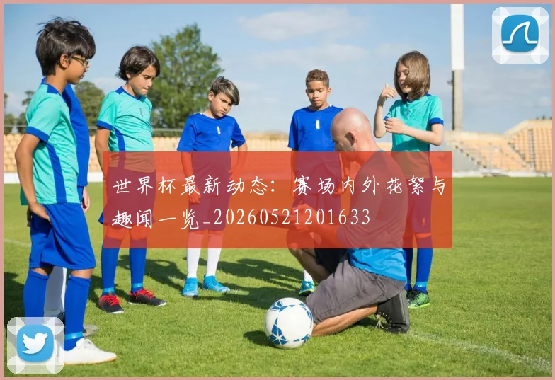 世界杯最新动态：赛场内外花絮与趣闻一览_20260521201633