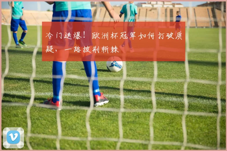 冷门迭爆！欧洲杯冠军如何打破质疑，一路披荆斩棘